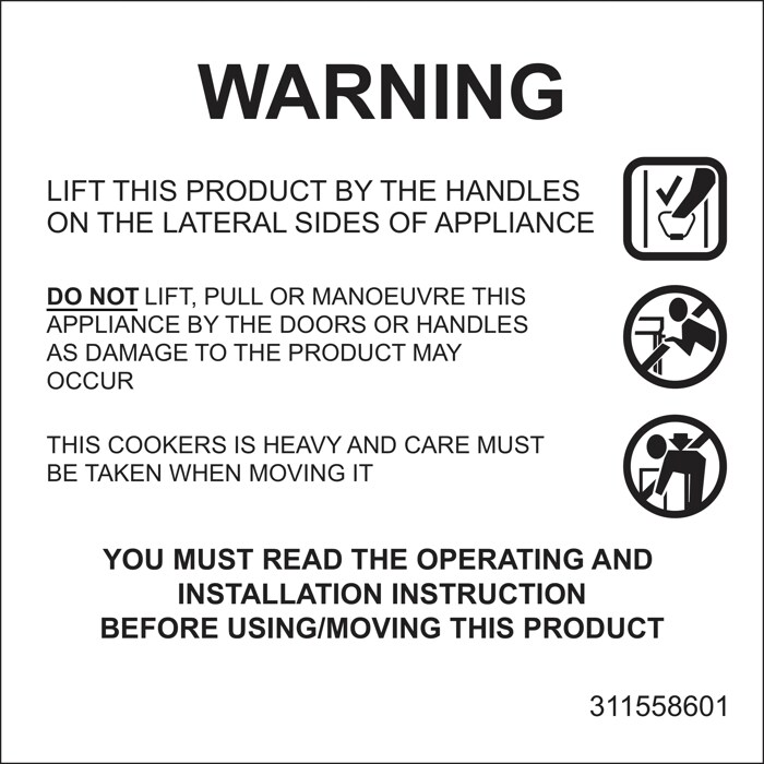 LIFT THIS PRODUCT BY THE HANDLES ON THE LATERAL SIDES OF APPLIANCE.
DO NOT LIFT, PULL OR MANOUVRE THIS APPLIANCE BY THE DOORS OR HANDLES AS DAMAGE TO THE PRODUCT MAY OCCUR.
THIS COOKERS IS HEAVY AND CARE MUST BE TAKEN WHEN MOVING IT.